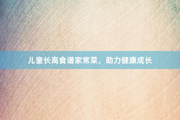 儿童长高食谱家常菜，助力健康成长