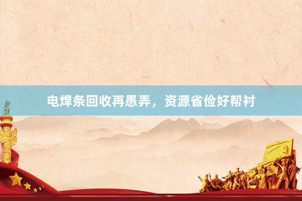 电焊条回收再愚弄，资源省俭好帮衬